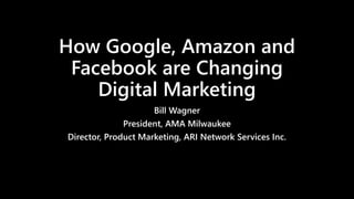 How Google, Amazon and
Facebook are Changing
Digital Marketing
Bill Wagner
President, AMA Milwaukee
Director, Product Marketing, ARI Network Services Inc.
 