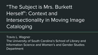 “The Subject is Mrs. Burkett
Herself”: Context and
Intersectionality in Moving Image
Cataloging
Travis L. Wagner
The University of South Carolina’s School of Library and
Information Science and Women’s and Gender Studies
Department
 