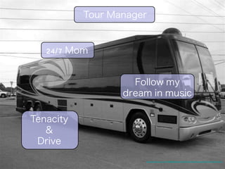 Tour Manager 
24/7 Mom 
Follow my 
dream in music 
Tenacity 
& 
Drive 
http://4.bp.blogspot.com/_fw7iF68JR8k/RqgVAjzn7EI/AAAAAAAAEuM/bpbkuqsWsuA/s1600-h/Bus+001.jpg 
 