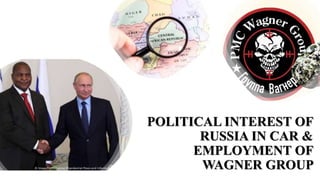 POLITICAL INTEREST OF
RUSSIA IN CAR &
EMPLOYMENT OF
WAGNER GROUP
 