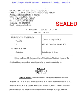 1
TRINA A. HIGGINS, United States Attorney (#7349)
CARL D. LESUEUR, Assistant United States Attorney (#16087)
Attorneys for the United States of America
Office of the United States Attorney
111 South Main Street, Suite 1800
Salt Lake City, Utah 84111-2176
Telephone: (801) 524-5682
Email: carl.lesueur@usdoj.gov
IN THE UNITED STATES DISTRICT COURT
DISTRICT OF UTAH
UNITED STATES OF AMERICA,
Plaintiff,
vs.
AARON A. WAGNER,
Defendant.
FELONY CRIMINAL COMPLAINT
Judge Daphne A. Oberg
Before the Honorable Daphne A. Oberg, United States Magistrate Judge for the
District of Utah, appeared the undersigned, who on oath deposes and says:
COUNT I
18 U.S.C. § 1343
(Wire Fraud)
1. THE SCHEME. From on or about a date believed to be no later than
August 1, 2021 to on or about a date believed to be no earlier than September 27, 2024,
defendant AARON A. WAGNER devised and intended to devise a scheme to defraud
private investors and lenders in restaurant businesses managed by WagsCap Food
Case No. 2:24mj1042-DAO
Case 2:24-mj-01042-DAO Document 1 Filed 10/23/24 PageID.1 Page 1 of 6
 