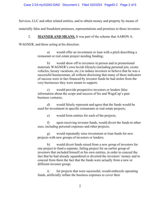 2
Services, LLC and other related entities, and to obtain money and property by means of
materially false and fraudulent pretenses, representations and promises to those investors.
2. MANNER AND MEANS. It was part of the scheme that AARON A.
WAGNER, and those acting at his direction:
a) would offer an investment or loan with a pitch describing a
restaurant or real estate project needing funding;
b) would show off to investors in person and in promotional
materials WAGNER’s own lavish lifestyle (including personal jets, exotic
vehicles, luxury vacations, etc.) to induce investors to believe that he was a
successful businessman; all without disclosing that many of these indicators
of success were in fact financed by investor funds he had stolen from the
very businesses they were meant to support;
c) would provide prospective investors or lenders false
information about the scope and success of his and WagsCap’s past
business ventures;
d) would falsely represent and agree that the funds would be
used for investment in specific restaurants or real estate projects;
e) would form entities for each of the projects;
f) upon receiving investor funds, would divert the funds to other
uses, including personal expenses and other projects;
g) would repeatedly raise investment or loan funds for new
projects with new groups of investors or lenders;
h) would divert funds raised from a new group of investors for
one project to fund a separate, failing project for an earlier group of
investors that included himself or his own entities, in order to conceal the
fact that he had already squandered or diverted the investors’ money and to
conceal from them the fact that the funds were actually from a new or
different investor group;
i) for projects that were successful, would embezzle operating
funds, artificially inflate the business expenses to cover their
Case 2:24-mj-01042-DAO Document 1 Filed 10/23/24 PageID.2 Page 2 of 6
 