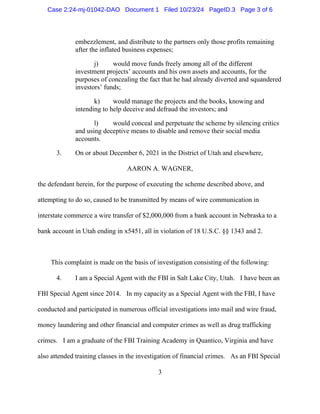 3
embezzlement, and distribute to the partners only those profits remaining
after the inflated business expenses;
j) would move funds freely among all of the different
investment projects’ accounts and his own assets and accounts, for the
purposes of concealing the fact that he had already diverted and squandered
investors’ funds;
k) would manage the projects and the books, knowing and
intending to help deceive and defraud the investors; and
l) would conceal and perpetuate the scheme by silencing critics
and using deceptive means to disable and remove their social media
accounts.
3. On or about December 6, 2021 in the District of Utah and elsewhere,
AARON A. WAGNER,
the defendant herein, for the purpose of executing the scheme described above, and
attempting to do so, caused to be transmitted by means of wire communication in
interstate commerce a wire transfer of $2,000,000 from a bank account in Nebraska to a
bank account in Utah ending in x5451, all in violation of 18 U.S.C. §§ 1343 and 2.
This complaint is made on the basis of investigation consisting of the following:
4. I am a Special Agent with the FBI in Salt Lake City, Utah. I have been an
FBI Special Agent since 2014. In my capacity as a Special Agent with the FBI, I have
conducted and participated in numerous official investigations into mail and wire fraud,
money laundering and other financial and computer crimes as well as drug trafficking
crimes. I am a graduate of the FBI Training Academy in Quantico, Virginia and have
also attended training classes in the investigation of financial crimes. As an FBI Special
Case 2:24-mj-01042-DAO Document 1 Filed 10/23/24 PageID.3 Page 3 of 6
 