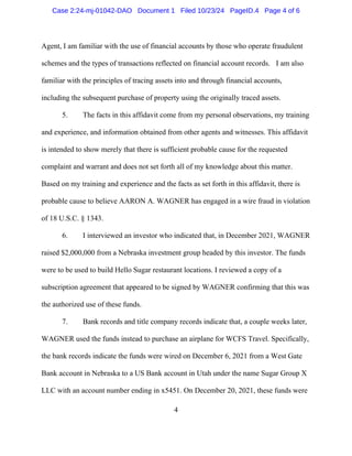 4
Agent, I am familiar with the use of financial accounts by those who operate fraudulent
schemes and the types of transactions reflected on financial account records. I am also
familiar with the principles of tracing assets into and through financial accounts,
including the subsequent purchase of property using the originally traced assets.
5. The facts in this affidavit come from my personal observations, my training
and experience, and information obtained from other agents and witnesses. This affidavit
is intended to show merely that there is sufficient probable cause for the requested
complaint and warrant and does not set forth all of my knowledge about this matter.
Based on my training and experience and the facts as set forth in this affidavit, there is
probable cause to believe AARON A. WAGNER has engaged in a wire fraud in violation
of 18 U.S.C. § 1343.
6. I interviewed an investor who indicated that, in December 2021, WAGNER
raised $2,000,000 from a Nebraska investment group headed by this investor. The funds
were to be used to build Hello Sugar restaurant locations. I reviewed a copy of a
subscription agreement that appeared to be signed by WAGNER confirming that this was
the authorized use of these funds.
7. Bank records and title company records indicate that, a couple weeks later,
WAGNER used the funds instead to purchase an airplane for WCFS Travel. Specifically,
the bank records indicate the funds were wired on December 6, 2021 from a West Gate
Bank account in Nebraska to a US Bank account in Utah under the name Sugar Group X
LLC with an account number ending in x5451. On December 20, 2021, these funds were
Case 2:24-mj-01042-DAO Document 1 Filed 10/23/24 PageID.4 Page 4 of 6
 