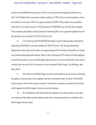 5
used to wire $400,000 from account x5451 to an account for WagsCap Food Services,
LLC at US Bank with an account number ending in x7979. Prior to receiving these wires,
the balance in account x7979 was approximately $75,000. These funds were used that
same day to wire from account x7979 payment of $300,000 to an aircraft title company.
That company provided a closing statement indicating this was a payment applied toward
the purchase of an aircraft for WCFS Travel, LLC.
8. I reviewed records WAGNER provided as part of the purchase documents,
indicating WAGNER is the sole member of WCFS Travel. The closing documents
indicate the total value of the plane was approximately $8.39 million, $6 million of which
was financed through bank lending. Most of the remaining $2.39 million in funds applied
toward the purchase were traced through bank records I reviewed. The funds came almost
entirely from accounts for investments in the restaurants Hello Sugar, Las Botellas, and
Dirty Bird.
9. The interviewed Hello Sugar investor indicated he was not aware of and did
not approve the purchase of an airplane with the investment funds. In short, WAGNER
used a portion of the Hello Sugar investors’ $2 million to acquire an airplane for himself,
and it appears the Hello Sugar investors received nothing.
10. We obtained records indicating the airplane was sold less than a year later.
An analysis of the bank records indicates that none of the proceeds were returned to the
Hello Sugar investor fund.
Case 2:24-mj-01042-DAO Document 1 Filed 10/23/24 PageID.5 Page 5 of 6
 