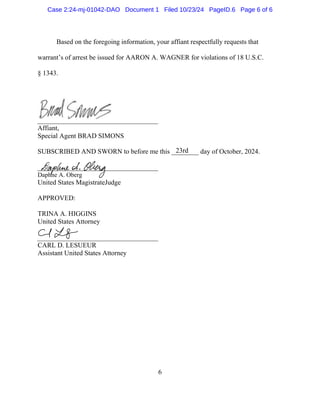 6
Based on the foregoing information, your affiant respectfully requests that
warrant’s of arrest be issued for AARON A. WAGNER for violations of 18 U.S.C.
§ 1343.
Affiant,
Special Agent BRAD SIMONS
SUBSCRIBED AND SWORN to before me this ________ day of October, 2024.
Daphne A. Oberg
United States MagistrateJudge
APPROVED:
TRINA A. HIGGINS
United States Attorney
CARL D. LESUEUR
Assistant United States Attorney
23rd
Case 2:24-mj-01042-DAO Document 1 Filed 10/23/24 PageID.6 Page 6 of 6
 