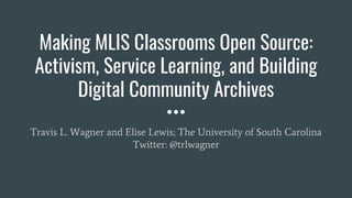 Making MLIS Classrooms Open Source:
Activism, Service Learning, and Building
Digital Community Archives
Travis L. Wagner and Elise Lewis; The University of South Carolina
Twitter: @trlwagner
 
