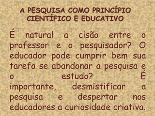 É natural a cisão entre o
professor e o pesquisador? O
educador pode cumprir bem sua
tarefa se abandonar a pesquisa e
o estudo? É
importante, desmistificar a
pesquisa e despertar nos
educadores a curiosidade criativa.
A PESQUISA COMO PRINCÍPIO
CIENTÍFICO E EDUCATIVO
 