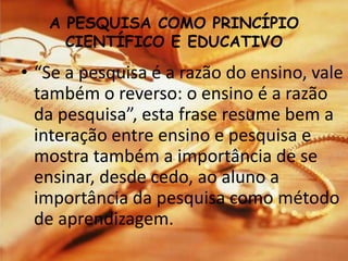 A PESQUISA COMO PRINCÍPIO
CIENTÍFICO E EDUCATIVO
• “Se a pesquisa é a razão do ensino, vale
também o reverso: o ensino é a razão
da pesquisa”, esta frase resume bem a
interação entre ensino e pesquisa e
mostra também a importância de se
ensinar, desde cedo, ao aluno a
importância da pesquisa como método
de aprendizagem.
 