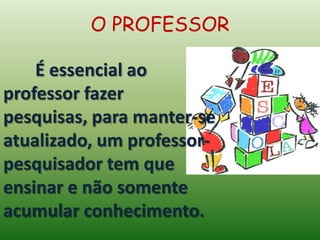 É essencial ao
professor fazer
pesquisas, para manter-se
atualizado, um professor-
pesquisador tem que
ensinar e não somente
acumular conhecimento.
O PROFESSOR
 
