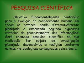 PESQUISA CIENTÍFICA
Objetiva fundamentalmente contribuir
para a evolução do conhecimento humano em
todos os setores, sendo sistematicamente
planejada e executada segundo rigorosos
critérios de processamento das informações.
Será chamada pesquisa científica se sua
realização for objeto de investigação
planejada, desenvolvida e redigida conforme
normas metodológicas consagradas pela ciência.
 