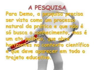 Para Demo, a pesquisa precisa
ser vista como um processo
natural da prática e que não é
só busca o conhecimento, mas é
um ato político, que abre
horizontes no contexto científico
e que deve aparecer em todo o
trajeto educativo.
A PESQUISA
 