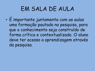 EM SALA DE AULA
• É importante juntamente com as aulas
uma formação pautada na pesquisa, para
que o conhecimento seja construído de
forma crítica e contextualizado. O aluno
deve ter acesso a aprendizagem através
da pesquisa.
 