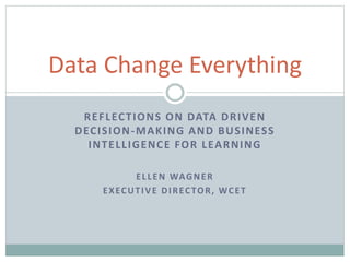 REFLECTIONS ON DATA DRIVEN
DECISION-MAKING AND BUSINESS
INTELLIGENCE FOR LEARNING
ELLEN WAGNER
EXECUTIVE DIRECTOR, WCET
Data Change Everything
 