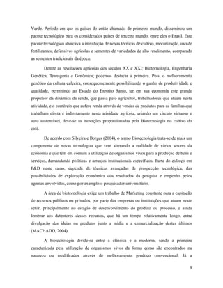 Verde. Período em que os países do então chamado de primeiro mundo, disseminou um
pacote tecnológico para os considerados países de terceiro mundo, entre eles o Brasil. Este
pacote tecnológico abarcava a introdução de novas técnicas de cultivo, mecanização, uso de
fertilizantes, defensivos agrícolas e sementes de variedades de alto rendimento, comparado
as sementes tradicionais da época.
Dentre as revoluções agrícolas dos séculos XX e XXI: Biotecnologia, Engenharia
Genética, Transgenia e Genômica; podemos destacar a primeira. Pois, o melhoramento
genético da cultura cafeeira, consequentemente possibilitando o ganho de produtividade e
qualidade, permitindo ao Estado do Espírito Santo, ter em sua economia este grande
propulsor da dinâmica da renda, que passa pelo agricultor, trabalhadores que atuam nesta
atividade, e o comércio que aufere renda através de vendas de produtos para as famílias que
trabalham direta e indiretamente nesta atividade agrícola, criando um círculo virtuoso e
auto sustentável, deve-se as inovações proporcionadas pela Biotecnologia no cultivo do
café.
De acordo com Silveira e Borges (2004), o termo Biotecnologia trata-se de mais um
componente de novas tecnologias que vem alterando a realidade de vários setores da
economia e que têm em comum a utilização de organismos vivos para a produção de bens e
serviços, demandando políticas e arranjos institucionais específicos. Parte do esforço em
P&D neste ramo, depende de técnicas avançadas de prospecção tecnológica, das
possibilidades de exploração econômica dos resultados da pesquisa e empenho pelos
agentes envolvidos, como por exemplo o pesquisador universitário.
A área de biotecnologia exige um trabalho de Marketing constante para a capitação
de recursos públicos ou privados, por parte das empresas ou instituições que atuam neste
setor, principalmente no estágio de desenvolvimento do produto ou processo, e ainda
lembrar aos detentores desses recursos, que há um tempo relativamente longo, entre
divulgação das ideias ou produtos junto a mídia e a comercialização destes últimos
(MACHADO, 2004).
A biotecnologia divide-se entre a clássica e a moderna, sendo a primeira
caracterizada pela utilização de organismos vivos da forma como são encontrados na
natureza ou modificados através de melhoramento genético convencional. Já a
9
 