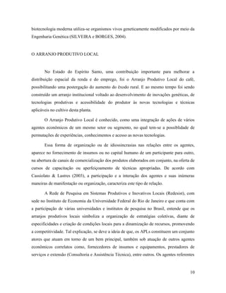 biotecnologia moderna utiliza-se organismos vivos geneticamente modificados por meio da
Engenharia Genética (SILVEIRA e BORGES, 2004).
O ARRANJO PRODUTIVO LOCAL
No Estado do Espírito Santo, uma contribuição importante para melhorar a
distribuição espacial da renda e do emprego, foi o Arranjo Produtivo Local do café,
possibilitando uma postergação do aumento do êxodo rural. E ao mesmo tempo foi sendo
construído um arranjo institucional voltado ao desenvolvimento de inovações genéticas, de
tecnologias produtivas e acessibilidade do produtor às novas tecnologias e técnicas
aplicáveis no cultivo desta planta.
O Arranjo Produtivo Local é conhecido, como uma integração de ações de vários
agentes econômicos de um mesmo setor ou segmento, no qual tem-se a possiblidade de
permutações de experiências, conhecimentos e acesso as novas tecnologias.
Essa forma de organização ou de idiossincrasias nas relações entre os agentes,
aparece no fornecimento de insumos ou no capital humano de um participante para outro,
na abertura de canais de comercialização dos produtos elaborados em conjunto, na oferta de
cursos de capacitação ou aperfeiçoamento de técnicas apropriadas. De acordo com
Cassiolato & Lastres (2003), a participação e a interação dos agentes e suas inúmeras
maneiras de manifestação ou organização, caracteriza este tipo de relação.
A Rede de Pesquisa em Sistemas Produtivos e Inovativos Locais (Redesist), com
sede no Instituto de Economia da Universidade Federal do Rio de Janeiro e que conta com
a participação de várias universidades e institutos de pesquisa no Brasil, entende que os
arranjos produtivos locais simboliza a organização de estratégias coletivas, diante de
especificidades e criação de condições locais para a dinamização de recursos, promovendo
a competitividade. Tal explicação, se deve a ideia de que, os APLs constituem um conjunto
atores que atuam em torno de um bem principal, também sob atuação de outros agentes
econômicos correlatos como, fornecedores de insumos e equipamentos, prestadores de
serviços e extensão (Consultoria e Assistência Técnica), entre outros. Os agentes referentes
10
 