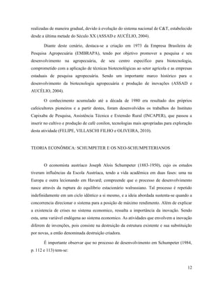 realizadas de maneira gradual, devido à evolução do sistema nacional de C&T, estabelecido
desde a última metade do Século XX (ASSAD e AUCÉLIO, 2004).
Diante deste cenário, destaca-se a criação em 1973 da Empresa Brasileira de
Pesquisa Agropecuária (EMBRAPA), tendo por objetivo promover a pesquisa e seu
desenvolvimento na agropecuária, de seu centro específico para biotecnologia,
comprometido com a aplicação de técnicas biotecnológicas ao setor agrícola e as empresas
estaduais de pesquisa agropecuária. Sendo um importante marco histórico para o
desenvolvimento da biotecnologia agropecuária e produção de inovações (ASSAD e
AUCÉLIO, 2004).
O conhecimento acumulado até a década de 1980 era resultado dos próprios
cafeicultores pioneiros e a partir destes, foram desenvolvidos os trabalhos do Instituto
Capixaba de Pesquisa, Assistência Técnica e Extensão Rural (INCAPER), que passou a
inserir no cultivo e produção de café conilon, tecnologias mais apropriadas para exploração
desta atividade (FELIPE, VILLASCHI FILHO e OLIVEIRA, 2010).
TEORIA ECONÔMICA: SCHUMPETER E OS NEO-SCHUMPETERIANOS
O economista austríaco Joseph Alois Schumpeter (1883-1950), cujo os estudos
tiveram influências da Escola Austríaca, tendo a vida acadêmica em duas fases: uma na
Europa e outra lecionando em Havard; compreende que o processo de desenvolvimento
nasce através da ruptura do equilíbrio estacionário walrassiano. Tal processo é repetido
indefinidamente em um ciclo idêntico a si mesmo, e a ideia abordada sustenta-se quando a
concorrencia direcionar o sistema para a posição de máximo rendimento. Além de explicar
a existencia de crises no sistema economico, ressalta a importância da inovação. Sendo
esta, uma variável endógena ao sistema economico. As atividades que envolvem a inovação
diferem de invenções, pois consiste na destruição da estrutura existente e sua substituição
por novas, a então denominada destruição criadora.
É importante observar que no processo de desenvolvimento em Schumpeter (1984,
p. 112 e 113) tem-se:
12
 
