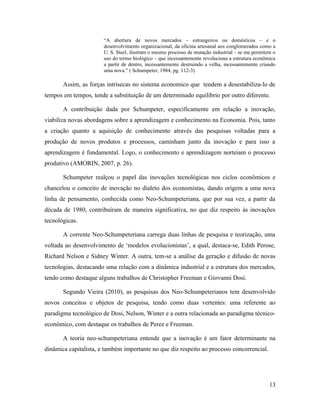 “A abertura de novos mercados – estrangeiros ou domésticos – e o
desenvolvimento organizacional, da oficina artesanal aos conglomerados como a
U. S. Steel, ilustram o mesmo processo de mutação industrial – se me permitem o
uso do termo biológico – que incessantemente revoluciona a estrutura econômica
a partir de dentro, incessantemente destruindo a velha, incessantemente criando
uma nova.” ( Schumpeter, 1984, pg. 112-3)
Assim, as forças intrisecas no sistema economico que tendem a desestabiliza-lo de
tempos em tempos, tende a substituição de um determinado equilibrio por outro diferente.
A contribuição dada por Schumpeter, especificamente em relação a inovação,
viabiliza novas abordagens sobre a aprendizagem e conhecimento na Economia. Pois, tanto
a criação quanto a aquisição de conhecimento através das pesquisas voltadas para a
produção de novos produtos e processos, caminham junto da inovação e para isso a
aprendizagem é fundamental. Logo, o conhecimento e aprendizagem norteiam o processo
produtivo (AMORIN, 2007, p. 26).
Schumpeter realçou o papel das inovações tecnológicas nos ciclos econômicos e
chancelou o conceito de inovação no dialeto dos economistas, dando origem a uma nova
linha de pensamento, conhecida como Neo-Schumpeteriana, que por sua vez, a partir da
década de 1980, contribuíram de maneira significativa, no que diz respeito às inovações
tecnológicas.
A corrente Neo-Schumpeteriana carrega duas linhas de pesquisa e teorização, uma
voltada ao desenvolvimento de ‘modelos evolucionistas’, a qual, destaca-se, Edith Perose,
Richard Nelson e Sidney Winter. A outra, tem-se a análise da geração e difusão de novas
tecnologias, destacando uma relação com a dinâmica industrial e a estrutura dos mercados,
tendo como destaque alguns trabalhos de Christopher Freeman e Giovanni Dosi.
Segundo Vieira (2010), as pesquisas dos Neo-Schumpeterianos tem desenvolvido
novos conceitos e objetos de pesquisa, tendo como duas vertentes: uma referente ao
paradigma tecnológico de Dosi, Nelson, Winter e a outra relacionada ao paradigma técnico-
econômico, com destaque os trabalhos de Perez e Freeman.
A teoria neo-schumpeteriana entende que a inovação é um fator determinante na
dinâmica capitalista, e também importante no que diz respeito ao processo concorrencial.
13
 