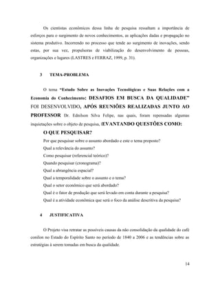 Os cientistas econômicos dessa linha de pesquisa ressaltam a importância de
esforços para o surgimento de novos conhecimentos, as aplicações dadas e propagação no
sistema produtivo. Incorrendo no processo que tende ao surgimento de inovações, sendo
estas, por sua vez, propulsoras de viabilização do desenvolvimento de pessoas,
organizações e lugares (LASTRES e FERRAZ, 1999, p. 31).
3 TEMA-PROBLEMA
O tema “Estudo Sobre as Inovações Tecnológicas e Suas Relações com a
Economia do Conhecimento: DESAFIOS EM BUSCA DA QUALIDADE”
FOI DESENVOLVIDO, APÓS REUNIÕES REALIZADAS JUNTO AO
PROFESSOR Dr. Ednilson Silva Felipe, nas quais, foram repensadas algumas
inquietações sobre o objeto de pesquisa, lEVANTANDO QUESTÕES COMO:
O QUE PESQUISAR?
Por que pesquisar sobre o assunto abordado e este o tema proposto?
Qual a relevância do assunto?
Como pesquisar (referencial teórico)?
Quando pesquisar (cronograma)?
Qual a abrangência espacial?
Qual a temporalidade sobre o assunto e o tema?
Qual o setor econômico que será abordado?
Qual é o fator de produção que será levado em conta durante a pesquisa?
Qual é a atividade econômica que será o foco da análise descritiva da pesquisa?
4 JUSTIFICATIVA
O Projeto visa retratar as possíveis causas da não consolidação da qualidade do café
conilon no Estado do Espírito Santo no período de 1840 a 2006 e as tendências sobre as
estratégias à serem tomadas em busca da qualidade.
14
 