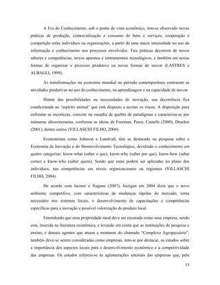 A Era do Conhecimento, sob o ponto de vista econômico, tem-se observado novas
práticas de produção, comercialização e consumo de bens e serviços, cooperação e
competição entre indivíduos ou organizações, a partir de uma maior intensidade no uso da
informação e conhecimento nos processos envolvidos. Tais práticas decorrem de novos
saberes e competências, novos aparatos e instrumentais tecnológicos, e também em novas
formas de organizar o processo produtivo ou novas formas de inovar (LASTRES e
ALBAGLI, 1999).
As transformações na economia mundial no período contemporâneo centraram as
atividades produtivas no uso do conhecimento, na aprendizagem e na capacidade de inovar.
Diante das possibilidades ou necessidades de inovação, sua decorrência fica
condicionada ao ‘espírito animal’ que está disposto a aceitar os riscos. A disposição para
enfrentar as incertezas, consiste na ousadia de quebra de paradigmas e caracteriza-se por
inúmeras idiossincrasias, conforme as ideias de Freeman, Perez, Castells (2000), Drucker
(2001), dentre outros (VILLASCHI FILHO, 2004).
Economistas como Johnson e Lundvall, têm se destacado na pesquisa sobre a
Economia da Inovação e do Desenvolvimento Tecnológico, dividindo o conhecimento em
quatro categorias: know-what (saber o que), know-why (saber por que), know-how (saber
como) e know-who (saber quem). Sendo que estas podem ser aplicadas no plano dos
indivíduos, nas competências em níveis organizacionais ou regionais (VILLASCHI
FILHO, 2004).
De acordo com Iacono e Nagano (2007), Suzigan em 2004 dizia que o novo
ambiente competitivo, com características de mudanças rápidas do mercado, torna
necessário nos sistemas locais, o desenvolvimento de capacitações e competências
específicas para a inovação e possível valorização do produto local.
Entendendo que uma propriedade rural deve ser encarada como uma empresa, sendo
esta, inserida na literatura econômica, e levando em conta que as instituições de pesquisa e
ensino, e demais agentes que atuam a montante do chamado “Complexo Agropecuário”,
também deve-se serem consideradas como empresas, tem-se por destacar, os estudos sobre
a importância dos aspectos locais para o desenvolvimento econômico e a competitividade
das empresas. Os estudos referem-se às aglomerações setoriais das empresas que, pela
15
 