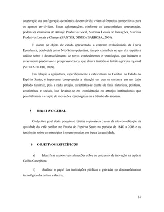 cooperação ou configuração econômica desenvolvida, criam diferencias competitivos para
os agentes envolvidos. Essas aglomerações, conforme as características apresentadas,
podem ser chamadas de Arranjo Produtivo Local, Sistemas Locais de Inovações, Sistemas
Produtivos Locais e Clusters (SANTOS, DINIZ e BARBOSA, 2004).
E diante do objeto de estudo apresentado, a corrente evolucionário da Teoria
Econômica, conhecida como Neo-Schumpeteriana, tem por contribuir no que diz respeito a
análise sobre o desenvolvimento de novos conhecimentos e tecnologias, que induzem o
crescimento produtivo e o progresso técnico, que abarca também o âmbito agrícola regional
(VIEIRA FILHO, 2009).
Em relação a agricultura, especificamente a cafeicultura do Conilon no Estado do
Espírito Santo, é importante compreender a situação em que se encontra em um dado
período histórico, pois a cada estágio, caracteriza-se diante de fatos históricos, políticos,
econômicos e sociais, isto levando-se em consideração os arranjos institucionais que
possibilitaram a criação de inovações tecnológicas ou a difusão das mesmas.
5 OBJETIVO GERAL
O objetivo geral desta pesquisa é retratar as possíveis causas da não consolidação da
qualidade do café conilon no Estado do Espírito Santo no período de 1840 a 2006 e as
tendências sobre as estratégias à serem tomadas em busca da qualidade.
6 OBJETIVOS ESPECÍFICOS
a) Identificar as possíveis alterações sobre os processos de inovação na espécie
Coffea Canephora;
b) Analisar o papel das instituições públicas e privadas no desenvolvimento
tecnológico da cultura cafeeira;
16
 