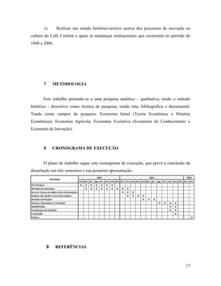 c) Realizar um estudo histórico-teórico acerca dos processos de inovação na
cultura do Café Conilon e quais as mudanças institucionais que ocorreram no período de
1840 a 2006.
7 METODOLOGIA
Este trabalho pretende-se a uma pesquisa analítica – qualitativa, tendo o método
histórico - descritivo como técnica de pesquisa, sendo esta, bibliográfica e documental.
Tendo como campos de pesquisa: Economia Geral (Teoria Econômica e História
Econômica); Economia Agrícola; Economia Evolutiva (Economia do Conhecimento e
Economia da Inovação).
8 CRONOGRAMA DE EXECUÇÃO
O plano de trabalho segue este cronograma de execução, que prevê a conclusão da
dissertação em três semestres e sua posterior apresentação:
9 REFERÊNCIAS
17
 