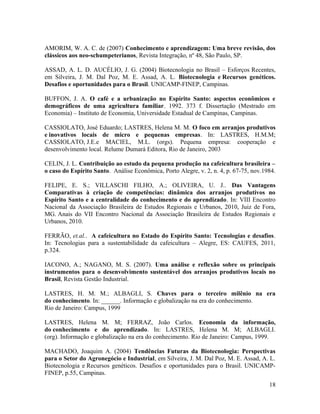 AMORIM, W. A. C. de (2007) Conhecimento e aprendizagem: Uma breve revisão, dos
clássicos aos neo-schumpeterianos, Revista Integração, nº 48, São Paulo, SP.
ASSAD, A. L. D. AUCÉLIO, J. G. (2004) Biotecnologia no Brasil – Esforços Recentes,
em Silveira, J. M. Dal Poz, M. E. Assad, A. L. Biotecnologia e Recursos genéticos.
Desafios e oportunidades para o Brasil. UNICAMP-FINEP, Campinas.
BUFFON, J. A. O café e a urbanização no Espírito Santo: aspectos econômicos e
demográficos de uma agricultura familiar. 1992. 373 f. Dissertação (Mestrado em
Economia) – Instituto de Economia, Universidade Estadual de Campinas, Campinas.
CASSIOLATO, José Eduardo; LASTRES, Helena M. M. O foco em arranjos produtivos
e inovativos locais de micro e pequenas empresas. In: LASTRES, H.M.M;
CASSIOLATO, J.E.e MACIEL, M.L. (orgs). Pequena empresa: cooperação e
desenvolvimento local. Relume Dumará Editora, Rio de Janeiro, 2003
CELIN, J. L. Contribuição ao estudo da pequena produção na cafeicultura brasileira –
o caso do Espírito Santo. Análise Econômica, Porto Alegre, v. 2, n. 4, p. 67-75, nov.1984.
FELIPE, E. S.; VILLASCHI FILHO, A.; OLIVEIRA, U. J.. Das Vantagens
Comparativas à criação de competências: dinâmica dos arranjos produtivos no
Espírito Santo e a centralidade do conhecimento e do aprendizado. In: VIII Encontro
Nacional da Associação Brasileira de Estudos Regionais e Urbanos, 2010, Juiz de Fora,
MG. Anais do VII Encontro Nacional da Associação Brasileira de Estudos Regionais e
Urbanos, 2010.
FERRÃO, et.al.. A cafeicultura no Estado do Espírito Santo: Tecnologias e desafios.
In: Tecnologias para a sustentabilidade da cafeicultura – Alegre, ES: CAUFES, 2011,
p.324.
IACONO, A.; NAGANO, M. S. (2007). Uma análise e reflexão sobre os principais
instrumentos para o desenvolvimento sustentável dos arranjos produtivos locais no
Brasil, Revista Gestão Industrial.
LASTRES, H. M. M.; ALBAGLI, S. Chaves para o terceiro milênio na era
do conhecimento. In: ______. Informação e globalização na era do conhecimento.
Rio de Janeiro: Campus, 1999
LASTRES, Helena M. M; FERRAZ, João Carlos. Economia da informação,
do conhecimento e do aprendizado. In: LASTRES, Helena M. M; ALBAGLI.
(org). Informação e globalização na era do conhecimento. Rio de Janeiro: Campus, 1999.
MACHADO, Joaquim A. (2004) Tendências Futuras da Biotecnologia: Perspectivas
para o Setor do Agronegócio e Industrial, em Silveira, J. M. Dal Poz, M. E. Assad, A. L.
Biotecnologia e Recursos genéticos. Desafios e oportunidades para o Brasil. UNICAMP-
FINEP, p.55, Campinas.
18
 