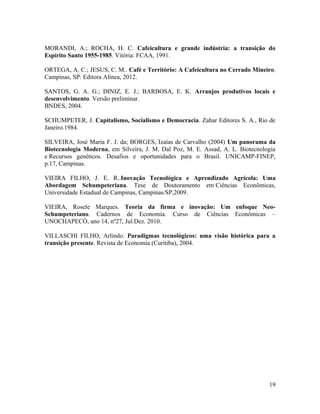 MORANDI, A.; ROCHA, H. C. Cafeicultura e grande indústria: a transição do
Espírito Santo 1955-1985. Vitória: FCAA, 1991.
ORTEGA, A. C.; JESUS, C. M.. Café e Território: A Cafeicultura no Cerrado Mineiro.
Campinas, SP: Editora Alínea, 2012.
SANTOS, G. A. G.; DINIZ, E. J.; BARBOSA, E. K. Arranjos produtivos locais e
desenvolvimento. Versão preliminar.
BNDES, 2004.
SCHUMPETER, J. Capitalismo, Socialismo e Democracia. Zahar Editores S. A., Rio de
Janeiro.1984.
SILVEIRA, José Maria F. J. da; BORGES, Izaías de Carvalho (2004) Um panorama da
Biotecnologia Moderna, em Silveira, J. M. Dal Poz, M. E. Assad, A. L. Biotecnologia
e Recursos genéticos. Desafios e oportunidades para o Brasil. UNICAMP-FINEP,
p.17, Campinas.
VIEIRA FILHO, J. E. R..Inovação Tecnológica e Aprendizado Agrícola: Uma
Abordagem Schumpeteriana. Tese de Doutoramento em Ciências Econômicas,
Universidade Estadual de Campinas, Campinas/SP,2009.
VIEIRA, Rosele Marques. Teoria da firma e inovação: Um enfoque Neo-
Schumpeteriano. Cadernos de Economia. Curso de Ciências Econômicas –
UNOCHAPECÓ, ano 14, nº27, Jul.Dez. 2010.
VILLASCHI FILHO, Arlindo. Paradigmas tecnológicos: uma visão histórica para a
transição presente. Revista de Economia (Curitiba), 2004.
19
 