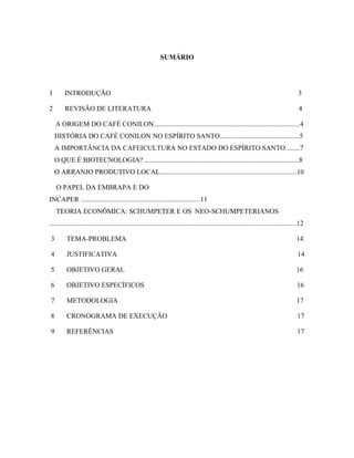 SUMÁRIO
1 INTRODUÇÃO 3
2 REVISÃO DE LITERATURA 4
A ORIGEM DO CAFÉ CONILON....................................................................................4
HISTÓRIA DO CAFÉ CONILON NO ESPÍRITO SANTO..............................................5
A IMPORTÂNCIA DA CAFEICULTURA NO ESTADO DO ESPÍRITO SANTO........7
O QUE É BIOTECNOLOGIA? .........................................................................................8
O ARRANJO PRODUTIVO LOCAL...............................................................................10
O PAPEL DA EMBRAPA E DO
INCAPER .....................................................................11
TEORIA ECONÔMICA: SCHUMPETER E OS NEO-SCHUMPETERIANOS
..............................................................................................................................................12
3 TEMA-PROBLEMA 14
4 JUSTIFICATIVA 14
5 OBJETIVO GERAL 16
6 OBJETIVO ESPECÍFICOS 16
7 METODOLOGIA 17
8 CRONOGRAMA DE EXECUÇÃO 17
9 REFERÊNCIAS 17
 