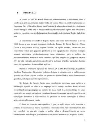 1 INTRODUÇÃO
A cultura do café no Brasil destaca-se economicamente e socialmente desde o
século XIX, com as primeiras mudas vindas da Guiana Francesa, sendo implantadas nos
Estados do Pará e Maranhão. Diante da dificuldade de adaptação as condições climáticas e
ao solo na região norte, teve-se a necessidade de percorrer outros lugares para este cultivo,
tendo por encontrar essas condições para a disseminação desta planta na Região Sudeste do
país.
A cafeicultura no Estado do Espírito Santo, tem como marco histórico o ano de
1840, devido a uma corrente migratória vinda dos Estados do Rio de Janeiro e Minas
Gerais, e concentra-se em três regiões distintas: na região noroeste, encontra-se uma
cafeicultura voltada para pequenos produtores e com topografia mais irregular; na região
nordeste encontra-se predominantemente áreas disponíveis para o cultivo são
predominantemente planas e de maior tamanho; e por fim, a região Sul, que possui cerca de
15% do total cultivado, caracteriza-se pelo relevo inclinado e tendo a agricultura familiar
como força propulsora desta atividade agrícola.
Dentre as revoluções agrícolas dos séculos XX e XXI: Biotecnologia, Engenharia
Genética, Transgenia e Genômica; podemos destacar a primeira, pois, o melhoramento
genético da cultura cafeeira, resultou em ganhos de produtividade e no melhoramento da
qualidade, sob alguns aspectos agronômicos.
No Estado do Espírito Santo, uma contribuição importante para melhorar a
distribuição espacial da renda e do emprego, foi o Arranjo Produtivo Local do café,
possibilitando uma postergação do aumento do êxodo rural. E ao mesmo tempo foi sendo
construído um arranjo institucional voltado ao desenvolvimento de inovações genéticas, de
tecnologias produtivas e acessibilidade do produtor às novas tecnologias e técnicas
aplicáveis no cultivo desta planta.
E diante do contexto contemporâneo, o qual, os cafeicultores estão inseridos, a
corrente evolucionário da Teoria Econômica, conhecida como Neo-Schumpeteriana, tem
por contribuir no que diz respeito a análise sobre o desenvolvimento de novos
conhecimentos e tecnologias, que induzem o crescimento produtivo e o progresso técnico.
3
 