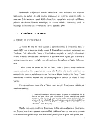 Deste modo, o objetivo do trabalho é relacionar a teoria econômica e as inovações
tecnológicas na cultura do café conilon, analisando: as possíveis alterações sobre os
processos de inovação na espécie Coffea Canephora, o papel das instituições públicas e
privadas no desenvolvimento tecnológico da cultura cafeeira, observando quais as
mudanças institucionais que ocorreram no período de 1986 a 2006.
2 REVISÃO DE LITERATURA
A ORIGEM DO CAFÉ CONILON
A cultura do café no Brasil destaca-se economicamente e socialmente desde o
século XIX, com as primeiras mudas vindas da Guiana Francesa, sendo implantadas nos
Estados do Pará e Maranhão. Diante da dificuldade de adaptação as condições climáticas e
ao solo na região norte, teve-se a necessidade de percorrer outros lugares para este cultivo,
tendo por encontrar essas condições para a disseminação desta planta na Região Sudeste do
país.
Têm-se relatos da história do café no Brasil, desde o período da escravidão de
negros, passando pelos imigrantes europeus, mão-de-obra esta, muito importante na
condução das lavouras, principalmente nos Estados do Rio de Janeiro e São Paulo. Tendo
esta cultura no mesmo período, uma disseminação para os Estados do Paraná e Minas
Gerais.
É consensualmente conhecida, a Etiópia como a região de origem do cafeeiro, de
acordo com Ortega:
[...] há certa repetição entre seus historiadores de que foi um pastor etíope que, ao
observar que suas cabras eram estimuladas e ficavam mais espertas quando
comiam as folhas e frutos de certo arbusto, decidiu provar seu fruto. Este fato
teria ocorrido por volta de 575 d.c. e, até hoje, encontra-se no interior da Etiópia,
o café “original” denominado Arábica. [...]. (Ortega, Antônio César, Campinas,
SP: Editora Alínea, 2012, p.28).
O café, cujo nome científico é denominado Coffea arábica, chegou ao Brasil como
um elegante presente da esposa de uma autoridade da Guiana Francesa para um sargento do
exército brasileiro que se dirigiu até o país vizinho para adquirir os grãos dessa planta, pois:
4
 