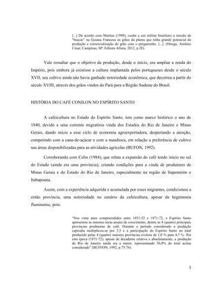 [...] De acordo com Martins (1999), coube a um militar brasileiro a missão de
“buscar” na Guiana Francesa os grãos da planta que tinha grande potencial de
produção e comercialização do grão com o pergaminho. [...]. (Ortega, Antônio
César, Campinas, SP: Editora Alínea, 2012, p.28).
Vale ressaltar que o objetivo da produção, desde o início, era ampliar a renda do
Império, pois embora já existisse a cultura implantada pelos portugueses desde o século
XVII, seu cultivo ainda não havia ganhado notoriedade econômica, que decorreu a partir do
século XVIII, através dos grãos vindos do Pará para a Região Sudeste do Brasil.
HISTÓRIA DO CAFÉ CONILON NO ESPÍRITO SANTO
A cafeicultura no Estado do Espírito Santo, tem como marco histórico o ano de
1840, devido a uma corrente migratória vinda dos Estados do Rio de Janeiro e Minas
Gerais, dando início a esse ciclo de economia agroexportadora, despertando a atenção,
competindo com a cana-de-açúcar e com a mandioca, em relação a preferência de cultivo
nas áreas disponibilizadas para as atividades agrícolas (BUFON, 1992).
Corroborando com Celin (1984), que relata a expansão do café tendo início no sul
do Estado (ainda era uma província), criando condições para a vinda de produtores de
Minas Gerais e do Estado do Rio de Janeiro, especialmente na região de Itapemirim e
Itabapoana.
Assim, com a experiência adquirida e acumulada por esses migrantes, condicionou a
então província, uma notoriedade no cenário da cafeicultura, apesar da hegemonia
fluminense, pois:
“Nos vinte anos compreendidos entre 1851-52 e 1871-72, o Espírito Santo
apresentou as maiores taxas anuais de crescimento, dentre as 4 (quatro) principais
províncias produtoras de café. Durante o período considerado a produção
capixaba multiplicou-se por 5,5 e a participação do Espírito Santo no total
produzido pelas 4 (quatro) maiores províncias evoluiu de 1,0 % para 4,7 %. Por
esta época (1871-72), apesar de decadente relativa e absolutamente, a produção
do Rio de Janeiro ainda era a maior, representando 56,0% do total acima
considerado” (BUFFON, 1992, p.75-76).
5
 