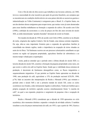 Com o fim da mão de obra escrava que trabalhava nas lavouras cafeeiras, em 1888,
teve-se a necessidade de criar incentivos por parte do governo brasileiro, aos europeus que
se encontravam em condições desfavoráveis em seus países (devido as sucessivas guerras e
industrialização no Velho Continente) à emigrarem para o Brasil. E o Espirito Santo, era
um dos destinos desses emigrantes para ocupar terras, que muitas vezes já eram demarcadas
para essas famílias trabalharem na formação e expansão do cultivo. De acordo com Celin
(1984), a abolição da escravatura e a crise de preços em fins dos anos noventa do século
XIX, as então denominadas “grandes fazendas” deixaram de existir no Estado.
Em meados da década de 1930, de acordo com Celin (1984), constitui-se na direção
do norte, originaria das regiões Central e Sul do Estado, uma intensa corrente migratória.
Ou seja, abre-se uma importante fronteira para a expansão da agricultura familiar já
consolidada nas demais regiões, tendo a importância na ocupação de terras situadas ao
norte do rio Doce. Tal fenômeno ocorreu em um processo colonizatório semelhante ao que
ocorreu na região sul (pequena propriedade, agricultura familiar de subsistência e ao
mesmo tempo voltada para a exportação).
Assim, pode-se entender que o período entre a última década do século XIX e a
terceira década do século XX, constitui a formação da pequena propriedade como meio, em
que ocorre o cultivo do café no Espírito Santo. Sendo que a viabilidade dessa estrutura de
produção, é decorrente de fenômenos demográficos como, os fluxos imigratórios e
sequencialmente migratórios. O que permite ao Espírito Santo apresentar na década de
1940, uma produção de café, equivalente a 15% da produção nacional (CELIN, 1984,
p.74). Indo ao encontro das interpretações de Rocha e Morandi (1991), que retratam o
período entre o século XIX e até a primeira metade do século XX, como os ciclos
econômicos nos Estados, estão intimamente ligados à cafeicultura. Tendo por lembrar que a
própria ocupação do território capixaba ocorreu simultaneamente frente “a marcha do
café”, na qual a sua expansão, propiciou o surgimento de pequenas vilas e ocupação de
territórios.
Rocha e Morandi (1991) consideram que a década de 1950 apresentou no ciclo
econômico, dois momentos distintos: expansão e retração da atividade cafeeira. E também
ressaltam a crise de preços internacionais do café, em 1955, e que a partir de 1961, ficaria a
6
 