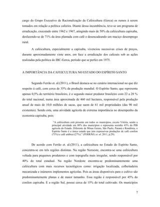 cargo do Grupo Executivo de Racionalização da Cafeicultura (Gerca) os rumos à serem
tomados em relação a política cafeeira. Diante dessa incumbência, teve-se um programa de
erradicação, executado entre 1962 e 1967, atingindo mais de 50% da cafeicultura capixaba,
desfazendo-se de 71% da área plantada com café e desencadeando um maciço desemprego
rural.
A cafeicultura, especialmente a capixaba, vivenciou sucessivas crises de preços,
durante aproximadamente vinte anos, em face a erradicação dos cafezais sob as ações
realizadas pela política do IBC-Gerca, período que se perfez em 1975.
A IMPORTÂNCIA DA CAFEICULTURA NO ESTADO DO ESPÍRITO SANTO
Segundo Ferrão et. al.(2011), o Brasil destaca-se no cenário internacional no que diz
respeito à café, com cerca de 35% da produção mundial. O Espírito Santo, que representa
apenas 0,5% do território brasileiro, é o segundo maior produtor brasileiro com 22 a 28 %
do total nacional, numa área aproximada de 460 mil hectares, responsável pela produção
anual de mais de 10,0 milhões de sacas, que saem de 61 mil propriedades (das 90 mil
existentes). Sendo esta, uma atividade agrícola de extrema importância no desempenho da
economia capixaba, pois:
“A cafeicultura está presente em todos os municípios, exceto Vitória, sendo a
principal atividade em 80% dos municípios e representa sozinho 43% do PIB
agrícola do Estado. Diferente de Minas Gerais, São Paulo, Paraná e Rondônia, o
Espírito Santo é o único estado que tem expressivas produções de café conilon
(73%) e café arábica (27%).” (FERRÃO, et. al. 2011, p.29).
De acordo com Ferrão et. al.(2011), a cafeicultura no Estado do Espírito Santo,
concentra-se em três regiões distintas. Na região Noroeste, encontra-se uma cafeicultura
voltada para pequenos produtores e com topografia mais irregular, sendo responsável por
40% do total estadual. Na região Nordeste encontra-se predominantemente uma
cafeicultura com mais recursos tecnológicos como: irrigação localizada, colheitadeira
mecanizada e inúmeros implementos agrícolas. Pois as áreas disponíveis para o cultivo são
predominantemente planas e de maior tamanho. Essa região é responsável por 45% do
conilon capixaba. E a região Sul, possui cerca de 15% do total cultivado. Os municípios
7
 