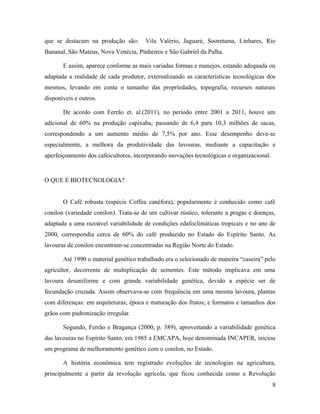 que se destacam na produção são: Vila Valério, Jaguaré, Sooretama, Linhares, Rio
Bananal, São Mateus, Nova Venécia, Pinheiros e São Gabriel da Palha.
E assim, aparece conforme as mais variadas formas e manejos, estando adequada ou
adaptada a realidade de cada produtor, externalizando as características tecnológicas dos
mesmos, levando em conta o tamanho das propriedades, topografia, recursos naturais
disponíveis e outros.
De acordo com Ferrão et. al.(2011), no período entre 2001 a 2011, houve um
adicional de 60% na produção capixaba, passando de 6,4 para 10,3 milhões de sacas,
correspondendo a um aumento médio de 7,5% por ano. Esse desempenho deve-se
especialmente, a melhora da produtividade das lavouras, mediante a capacitação e
aperfeiçoamento dos cafeicultores, incorporando inovações tecnológicas e organizacional.
O QUE É BIOTECNOLOGIA?
O Café robusta (espécie Coffea canéfora), popularmente é conhecido como café
conilon (variedade conilon). Trata-se de um cultivar rústico, tolerante a pragas e doenças,
adaptada a uma razoável variabilidade de condições edafoclimáticas tropicais e no ano de
2000, correspondia cerca de 60% do café produzido no Estado do Espírito Santo. As
lavouras de conilon encontram-se concentradas na Região Norte do Estado.
Até 1990 o material genético trabalhado era o selecionado de maneira “caseira” pelo
agricultor, decorrente de multiplicação de sementes. Este método implicava em uma
lavoura desuniforme e com grande variabilidade genética, devido a espécie ser de
fecundação cruzada. Assim observava-se com frequência em uma mesma lavoura, plantas
com diferenças: em arquiteturas; época e maturação dos frutos; e formatos e tamanhos dos
grãos com padronização irregular.
Segundo, Ferrão e Bragança (2000, p. 389), aproveitando a variabilidade genética
das lavouras no Espírito Santo, em 1985 a EMCAPA, hoje denominada INCAPER, iniciou
um programa de melhoramento genético com o conilon, no Estado.
A história econômica tem registrado evoluções de tecnologias na agricultura,
principalmente a partir da revolução agrícola, que ficou conhecida como a Revolução
8
 