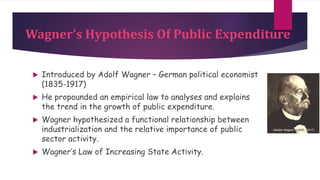 Wagner's Hypothesis Of Public Expenditure
 Introduced by Adolf Wagner – German political economist
(1835-1917)
 He propounded an empirical law to analyses and explains
the trend in the growth of public expenditure.
 Wagner hypothesized a functional relationship between
industrialization and the relative importance of public
sector activity.
 Wagner’s Law of Increasing State Activity.
 