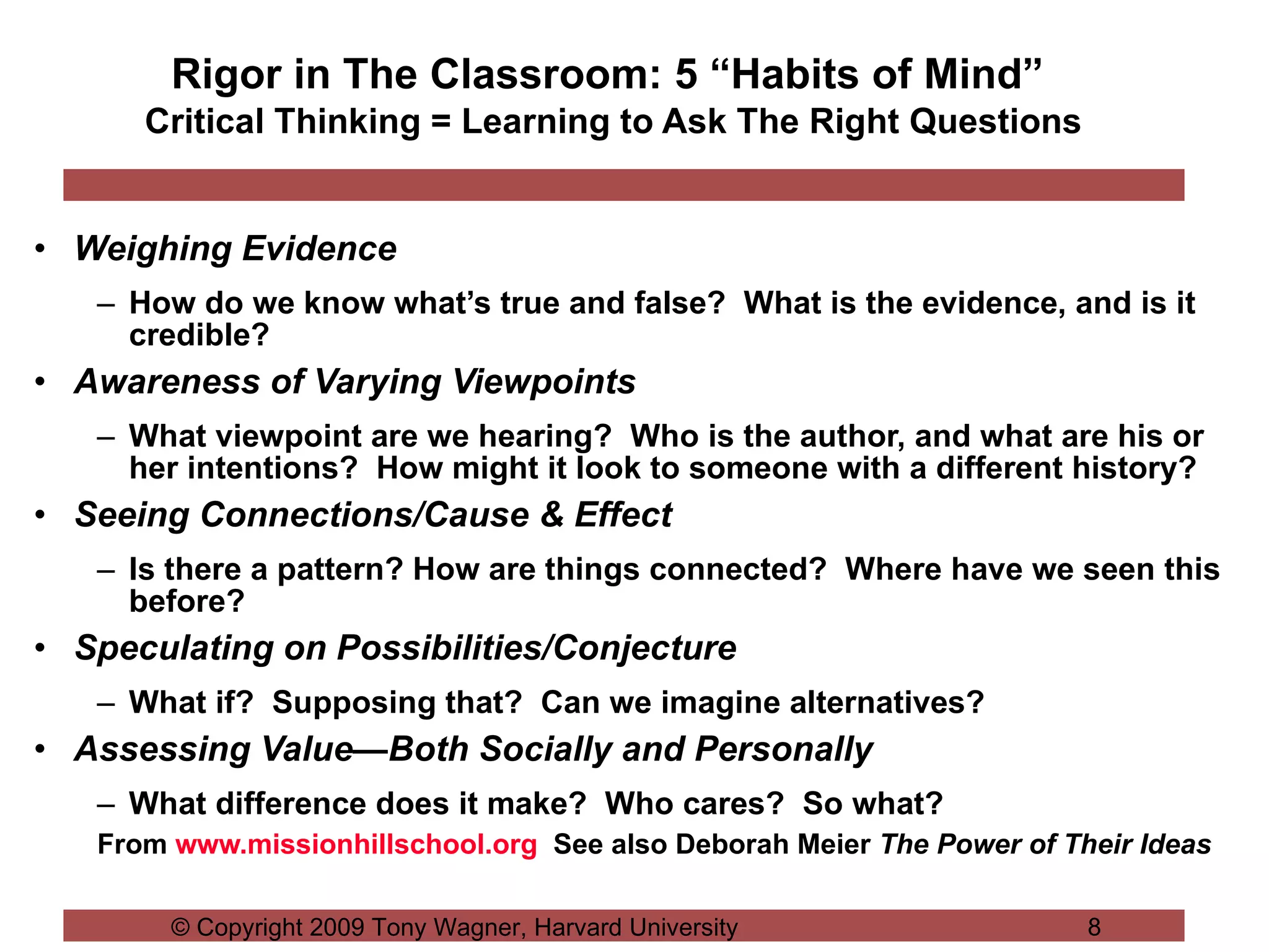 Rigor in The Classroom: 5 “Habits of Mind”  Critical Thinking = Learning to Ask The Right Questions Weighing Evidence   How do we know what’s true and false?  What is the evidence, and is it credible? Awareness of Varying Viewpoints What viewpoint are we hearing?  Who is the author, and what are his or her intentions?  How might it look to someone with a different history? Seeing Connections/Cause & Effect Is there a pattern? How are things connected?  Where have we seen this before? Speculating on Possibilities/Conjecture What if?  Supposing that?  Can we imagine alternatives? Assessing Value—Both Socially and Personally What difference does it make?  Who cares?  So what? From  www.missionhillschool.org   See also Deborah Meier  The Power of Their Ideas 