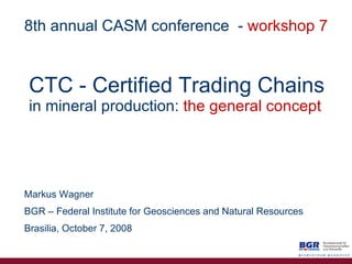 CTC   - Certified   Trading Chains in mineral production:   the general concept Markus Wagner BGR – Federal Institute for Geosciences and Natural Resources Brasilia, October 7, 2008 8th annual CASM conference   -  workshop 7 