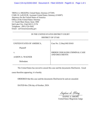 TRINA A. HIGGINS, United States Attorney (#7349)
CARL D. LeSUEUR, Assistant United States Attorney (#16087)
Attorneys for the United States of America
Office of the United States Attorney
111 South Main Street, Suite 1800
Salt Lake City, Utah 84111-2176
Telephone: (801) 524-5682
Email: carl.lesueur@usdoj.gov
IN THE UNITED STATES DISTRICT COURT
DISTRICT OF UTAH
UNITED STATES OF AMERICA,
Plaintiff
v.
AARON A. WAGNER
Defendant.
Case No. 2:24mj1042-DAO
ORDER UNSEALING CRIMINAL CASE
AND DOCUMENTS
The United States has moved to unseal this case and the documents filed herein. Good
cause therefore appearing, it is hereby
ORDERED that this case and the documents filed herein be and are unsealed.
DATED this 25th day of October, 2024.
DAPHE A. OBERG
United States Magistrate Judge
Case 2:24-mj-01042-DAO Document 6 Filed 10/25/24 PageID.11 Page 1 of 1
 