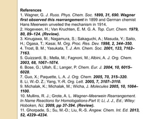 References
1. Wagner, G. J. Russ. Phys. Chem. Soc. 1899, 31, 690. Wagner
first observed this rearrangement in 1899 and German chemist
Hans Meerwein unveiled the mechanism in 1914.
2. Hogeveen, H.; Van Kruchten, E. M. G. A. Top. Curr. Chem. 1979,
80, 89–124. (Review).
3. Kinugawa, M.; Nagamura, S.; Sakaguchi, A.; Masuda, Y.; Saito,
H.; Ogasa, T.; Kasai, M. Org. Proc. Res. Dev. 1998, 2, 344–350.
4. Trost, B. M.; Yasukata, T. J. Am. Chem. Soc. 2001, 123, 7162–
7163.
5. Guizzardi, B.; Mella, M.; Fagnoni, M.; Albini, A. J. Org. Chem.
2003, 68, 1067–1074.
6. Bose, G.; Ullah, E.; Langer, P. Chem. Eur. J. 2004, 10, 6015–
6028.
7. Guo, X.; Paquette, L. A. J. Org. Chem. 2005, 70, 315–320.
8. Li, W.-D. Z.; Yang, Y.-R. Org. Lett. 2005, 7, 3107–3110.
9. Michalak, K.; Michalak, M.; Wicha, J. Molecules 2005, 10, 1084–
1100.
10. Mullins, R. J.; Grote, A. L. Wagner–Meerwein Rearrangement.
In Name Reactions for Homologations-Part II; Li, J. J., Ed.; Wiley:
Hoboken, NJ, 2009, pp 37-394. (Review).
11. Ghorpade, S.; Su, M.-D.; Liu, R.-S. Angew. Chem. Int. Ed. 2013,
52, 4229–4234.
 