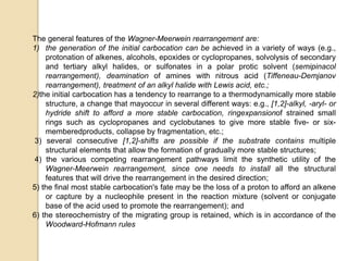 The general features of the Wagner-Meerwein rearrangement are:
1) the generation of the initial carbocation can be achieved in a variety of ways (e.g.,
protonation of alkenes, alcohols, epoxides or cyclopropanes, solvolysis of secondary
and tertiary alkyl halides, or sulfonates in a polar protic solvent (semipinacol
rearrangement), deamination of amines with nitrous acid (Tiffeneau-Demjanov
rearrangement), treatment of an alkyl halide with Lewis acid, etc.;
2)the initial carbocation has a tendency to rearrange to a thermodynamically more stable
structure, a change that mayoccur in several different ways: e.g., [1,2]-alkyl, -aryl- or
hydride shift to afford a more stable carbocation, ringexpansionof strained small
rings such as cyclopropanes and cyclobutanes to give more stable five- or six-
memberedproducts, collapse by fragmentation, etc.;
3) several consecutive [1,2]-shifts are possible if the substrate contains multiple
structural elements that allow the formation of gradually more stable structures;
4) the various competing rearrangement pathways limit the synthetic utility of the
Wagner-Meerwein rearrangement, since one needs to install all the structural
features that will drive the rearrangement in the desired direction;
5) the final most stable carbocation's fate may be the loss of a proton to afford an alkene
or capture by a nucleophile present in the reaction mixture (solvent or conjugate
base of the acid used to promote the rearrangement); and
6) the stereochemistry of the migrating group is retained, which is in accordance of the
Woodward-Hofmann rules
 