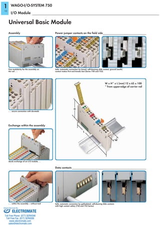 Universal Basic Module
Assembly Power jumper contacts on the field side
Fine modularity for the assembly on
the rail . . .
. . . secure connection with dovetails
Quick exchange of an I/O module. . .
. . . within the assembly – without tool
Exchange within the assembly
Data contacts
Safe, automatic connection by tinned, self-cleaning slide contact, ground (earth)
contact makes first and breaks last (Series 750 and 753)
Safe, automatic connection by gold-plated, self-cleaning slide contacts
with high contact safety (750 and 753 Series)
I/O Module
WAGO-I/O-SYSTEM 750
W x H* x L (mm) 12 x 65 x 100
* from upper-edge of carrier rail
W
H
L
10
1
ELECTROMATE
Toll Free Phone (877) SERVO98
Toll Free Fax (877) SERV099
www.electromate.com
sales@electromate.com
Sold & Serviced By:
 