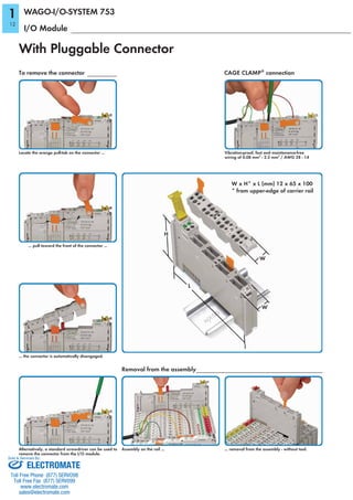 With Pluggable Connector
I/O Module
CAGE CLAMP®
connection
Vibration-proof, fast and maintenance-free
wiring of 0.08 mm2
- 2.5 mm2
/ AWG 28 - 14
To remove the connector
Locate the orange pull-tab on the connector ...
Alternatively, a standard screwdriver can be used to
remove the connector from the I/O module.
... the connector is automatically disengaged.
... pull toward the front of the connector ...
Removal from the assembly
... removal from the assembly - without tool.Assembly on the rail ...
WAGO-I/O-SYSTEM 753
W x H* x L (mm) 12 x 65 x 100
* from upper-edge of carrier rail
W
H
L
W
1
12
ELECTROMATE
Toll Free Phone (877) SERVO98
Toll Free Fax (877) SERV099
www.electromate.com
sales@electromate.com
Sold & Serviced By:
 
