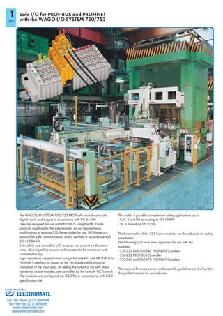 1
296
Safe I/O for PROFIBUS and PROFINET
with the WAGO-I/O-SYSTEM 750/753
The WAGO-I/O-SYSTEM 750/753 PROFIsafe modules are safe
digital inputs and outputs in accordance with IEC 61508.
They are designed for use with PROFIBUS using the PROFIsafe
protocol. Additionally, the safe modules do not require major
modifications to existing 750 Series nodes for use. PROFIsafe is a
protocol for safe communication, and is certified in accordance with
IEC 61784-3-3.
Both safety and non-safety I/O modules can co-exist on the same
node, allowing safety sensors and actuators to be monitored and
controlled locally.
Logic operations are performed using a fail-safe PLC with PROFIBUS or
PROFINET interface as based on the PROFIsafe safety protocol.
Evaluation of the input data, as well as the output of the safe status
signals via output modules, are controlled by the fail-safe PLC/control.
The modules are configured via GSD file in accordance with GSD
specification V4.
This makes it possible to implement safety applications up to:
- CAT. 4 and PLe according to EN 13849
- SIL 3 based on EN 62061
The functionality of the 753 Series modules can be adjusted via safety
parameters.
The following I/O have been approved for use with the
modules:
- 750-333 and 750-343 PROFIBUS Couplers
- 750-833 PROFIBUS Controller
- 750-340 and 750-370 PROFINET Couplers
The required firmware version and assembly guidelines can be found in
the product manual for each device.
ELECTROMATE
Toll Free Phone (877) SERVO98
Toll Free Fax (877) SERV099
www.electromate.com
sales@electromate.com
Sold & Serviced By:
 