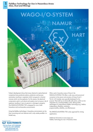 1
304
Fieldbus Technology for Use in Hazardous Areas
(Gas, Dust and Mining)
Today's development shows that many chemical or petrochemical
companies have production plants, production and process
automation machines in operation which use gas-air or dust-air
mixtures which can be explosive. For this reason, the electrical
components used in such plants and systems must not pose a risk of
explosion resulting in injury to persons or damage to property.
The WAGO-I/O-SYSTEM 750 is designed for use in both
hazardous and non-hazardous environments.
Using the fieldbus technology in hazardous environments can be
time consuming and cost intensive and is only made possible in a
limited way.
When used in hazardous areas of Zone 2, the
WAGO-I/O-SYSTEM 750 offers a safe, easy and economical
connection to the sensors and actuators of Zones 0 and 1.
The Ex i I/O modules were specially developed for this
purpose. They build up an intrinsically safe section, which can be
integrated into a standard fieldbus node, offering all the
advantages of a state-of-the-art fieldbus technology (e.g., fieldbus
independency, flexibility, modularity,
programmability, reliability, cost effectiveness).
The WAGO-I/O-SYSTEM 750 is also approved for mining
applications.
Additional information at www.wago.com:
Fieldbus Technology for Use in Hazardous Areas
NAMUR
HART
ELECTROMATE
Toll Free Phone (877) SERVO98
Toll Free Fax (877) SERV099
www.electromate.com
sales@electromate.com
Sold & Serviced By:
 