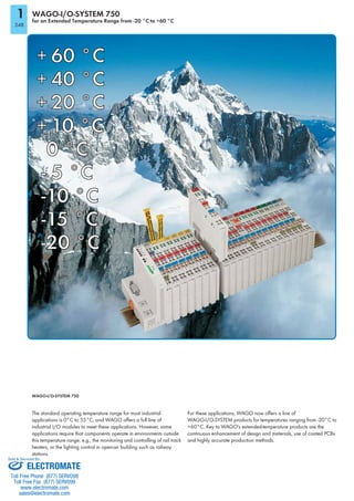 1
348
WAGO-I/O-SYSTEM 750
for an Extended Temperature Range from -20 °C to +60 °C
WAGO-I/O-SYSTEM 750
The standard operating temperature range for most industrial
applications is 0°C to 55°C, and WAGO offers a full line of
industrial I/O modules to meet these applications. However, some
applications require that components operate in environments outside
this temperature range; e.g., the monitoring and controlling of rail track
heaters, or the lighting control in open-air building such as railway
stations.
For these applications, WAGO now offers a line of
WAGO-I/O-SYSTEM products for temperatures ranging from -20°C to
+60°C. Key to WAGO's extended-temperature products are the
continuous enhancement of design and materials, use of coated PCBs
and highly accurate production methods.
+ 60 °C60 °C
+ 40 °C
+ 20 °C
+ 10 °C
0 °C
- 5 °C
-10 °C
-15 °C
-20 °C
ELECTROMATE
Toll Free Phone (877) SERVO98
Toll Free Fax (877) SERV099
www.electromate.com
sales@electromate.com
Sold & Serviced By:
 