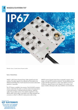 4
476
WAGO-I/O-SYSTEM 757
Illustration: Sensor / Actuator boxes with spacer module
Sensor / Actuator Boxes
WAGO´s IP67 Sensor/Actuator Boxes collect signals local to the
machine. This allows signals to be collected and transmitted to the
WAGO-I/O-SYSTEM 750 in harsh industrial environments where direct
operation is impossible.
The 757 Series is available in two versions. The M16/M23 connector
version is ideal when the system or machines need to be transported or
a quick disconnection is required during servicing (e.g., defective
cable). The pre-cabled version is best suited for applications where
difficult cable routing makes it impossible to lay cables equipped with
connectors or where it is difficult to make precise cable routing.
WAGO's sensor/actuator boxes have an extremely compact, robust
design, and meet IP67 protection standards. The pre-cable boxes even
comply with IP68 requirements (1 meter water depth for 72 hours).
Furthermore, adjacent boxes can be clipped to one another using
spacer modules, allowing for safe, easy installation and maintenance
ELECTROMATE
Toll Free Phone (877) SERVO98
Toll Free Fax (877) SERV099
www.electromate.com
sales@electromate.com
Sold & Serviced By:
 