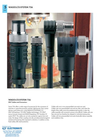 5
494
WAGO-I/O-SYSTEM 756
WAGO-I/O-SYSTEM 756
IP67 Cables and Connectors
Series 756 offers a wide range of accessories for the connection of
inductive or capacitive proximity switches, light barriers, flow control
devices, push buttons etc. to the WAGO-I/O-SYSTEMS 751
(IP67 AS-Interface), 755 (IP67 fieldbus technology), 757 (IP67
sensor/actuator boxes) and WAGO-Speedway 767 (modular IO
system IP67). The cables are not only a protection against dust and
water, the design of their coupling nuts also provides protectionagainst
mechanical loosening when exposed to vibrations. In addition to that,
fixed cables offer bend protection.
Cables with one or two preassembled wire ends are used.
Cables with one preassembled wire end are often used when the
length of the cable cannot be predetermined exactly or when the
cable assembly with connectors proves to be difficult. Cables with one
free wire end can therefore be adapted to individual prerequisites.
Cables with two preassembled wire ends drastically reduce assembly
and installation time.
ELECTROMATE
Toll Free Phone (877) SERVO98
Toll Free Fax (877) SERV099
www.electromate.com
sales@electromate.com
Sold & Serviced By:
 