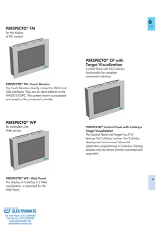 6
6
511
PERSPECTO®
TM
for the display
of IPC content
PERSPECTO®
WP
for controllers with
Web servers
PERSPECTO®
CP with
Target Visualization
Control Panel with full CoDeSys
functionality for complete
automation solutions
PERSPECTO®
TM - Touch Monitor
The Touch Monitors directly connect to DVI-D and
USB interfaces. They are an ideal addition to the
WAGO-I/O-IPC. The content shown is processed
and saved on the connected controller.
PERSPECTO®
WP - Web Panel
The display of CoDeSys 2.3 Web
visualization is optimized for the
Web Panel
PERSPECTO®
Control Panel with CoDeSys
Target Visualization
The Control Panel with Target Visu (TV)
features full CoDeSys runtime. The CoDeSys
development environment allows full
application programming in CoDeSys. Existing
projects may be almost entirely converted and
upgraded.
ELECTROMATE
Toll Free Phone (877) SERVO98
Toll Free Fax (877) SERV099
www.electromate.com
sales@electromate.com
Sold & Serviced By:
 