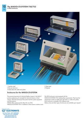 596
10 The WAGO-I/O-SYSTEM 750/753
in IP65 Enclosures
1 Stainless steel
3 Die-cast aluminum
5 Sheet steel with cable entry plates
2 Sheet steel
4 Polyester
Enclosures for the WAGO-I/O-SYSTEM
The growing importance of industrial fieldbus systems in the field of
process engineering, for example the chemical industry or food
industry, demands enclosures that protect both the system equipment
and the products.
WAGO offers enclosures that allow the use of the
WAGO-I/O-SYSTEM 750 in installations where severe conditions exist.
The IP65 enclosures come equipped with the
WAGO-I/O-SYSTEM 750, meeting these requirements. They have the
appropriate number of cable grips with metric or cable entry plates.
Each enclosure is available in four different sizes.
Delivery time and other types of enclosures are available upon request!
ELECTROMATE
Toll Free Phone (877) SERVO98
Toll Free Fax (877) SERV099
www.electromate.com
sales@electromate.com
Sold & Serviced By:
 